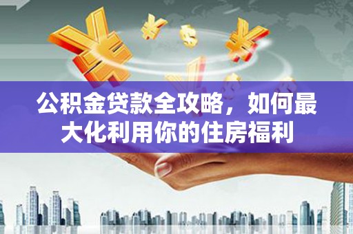 通川公积金贷款全攻略，如何最大化利用你的住房福利