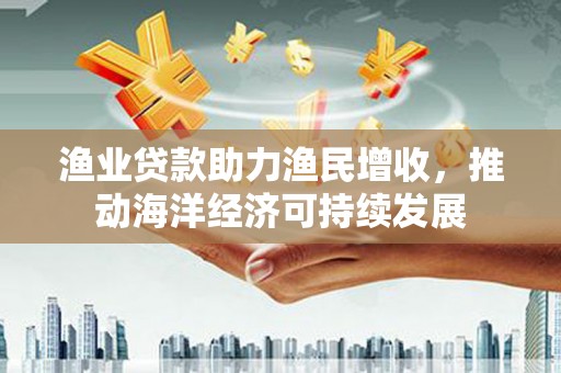 通川渔业贷款助力渔民增收，推动海洋经济可持续发展