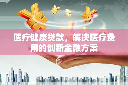 通川医疗健康贷款，解决医疗费用的创新金融方案